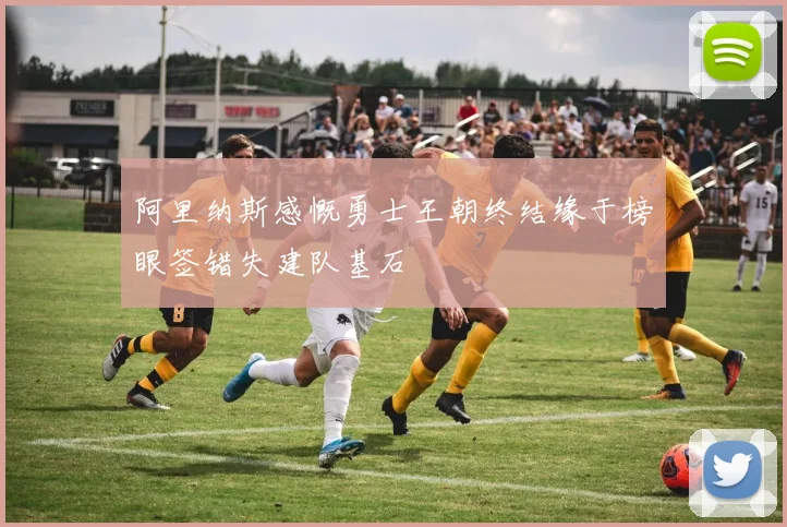 阿里纳斯感慨勇士王朝终结缘于榜眼签错失建队基石