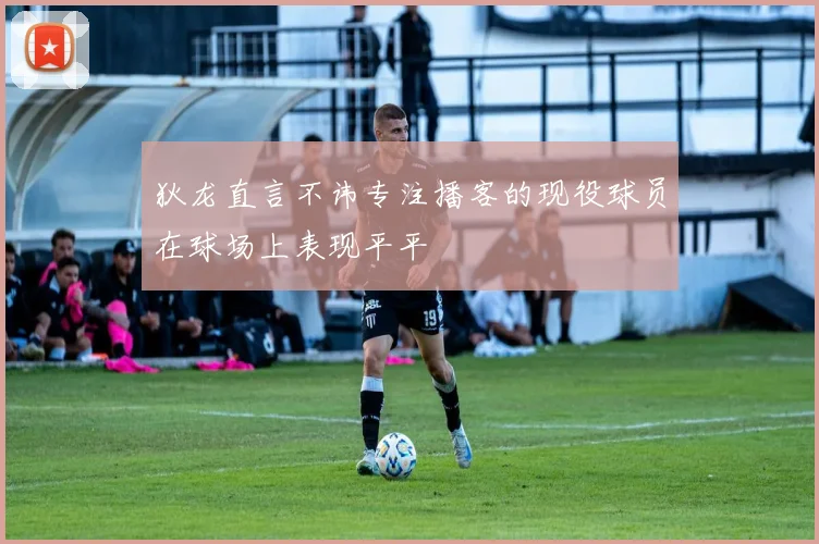 狄龙直言不讳专注播客的现役球员在球场上表现平平