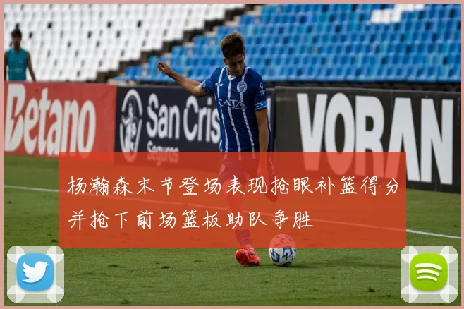 杨瀚森末节登场表现抢眼补篮得分并抢下前场篮板助队争胜