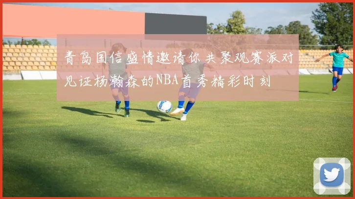 青岛国信盛情邀请你共聚观赛派对见证杨瀚森的NBA首秀精彩时刻
