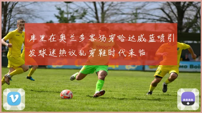 库里在奥兰多客场穿哈达威蓝喷引发球迷热议乱穿鞋时代来临