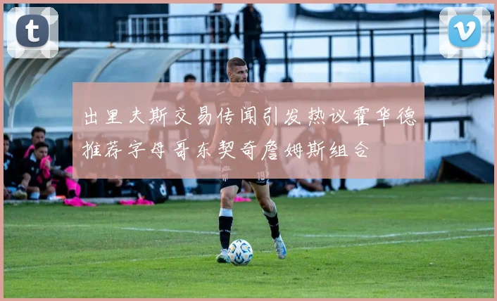 出里夫斯交易传闻引发热议霍华德推荐字母哥东契奇詹姆斯组合