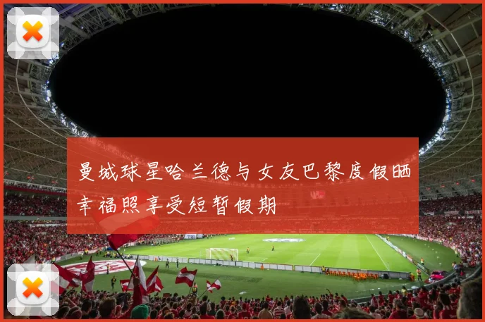 曼城球星哈兰德与女友巴黎度假晒幸福照享受短暂假期