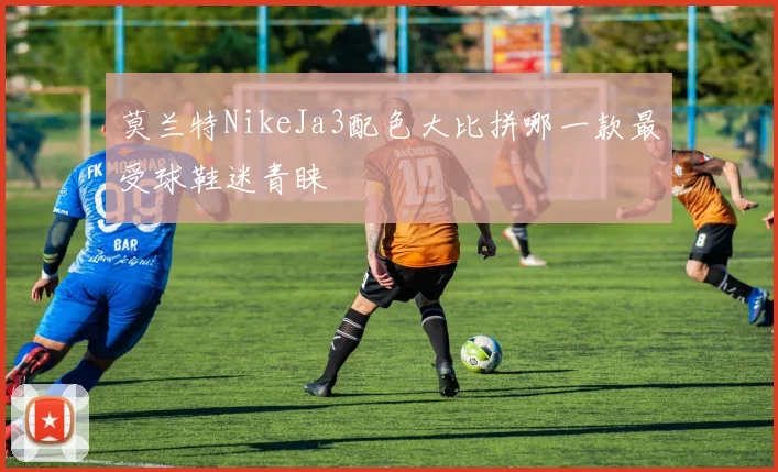 莫兰特NikeJa3配色大比拼哪一款最受球鞋迷青睐