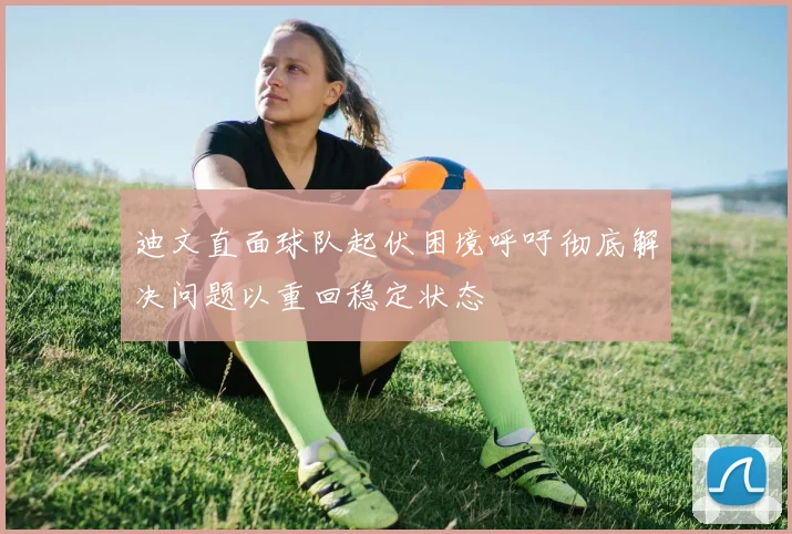 迪文直面球队起伏困境呼吁彻底解决问题以重回稳定状态