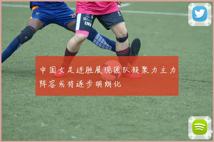 中国女足连胜展现团队凝聚力主力阵容或将逐步明朗化