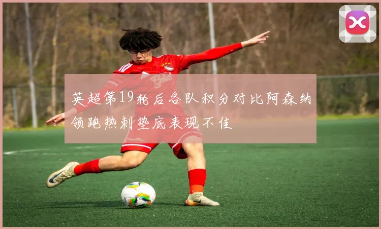 英超第19轮后各队积分对比阿森纳领跑热刺垫底表现不佳