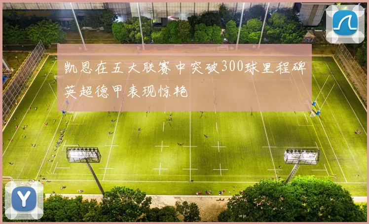 凯恩在五大联赛中突破300球里程碑英超德甲表现惊艳