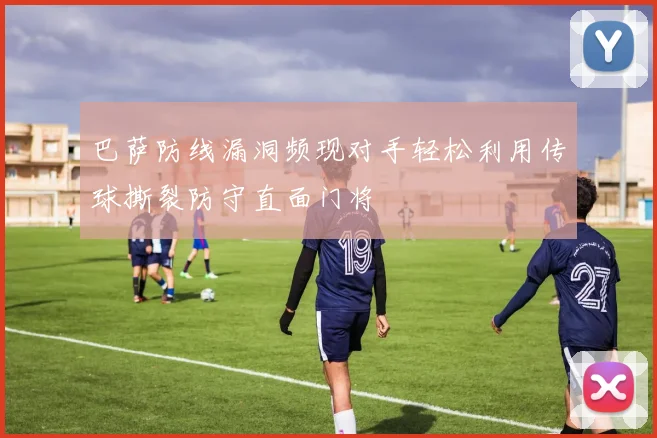 巴萨防线漏洞频现对手轻松利用传球撕裂防守直面门将