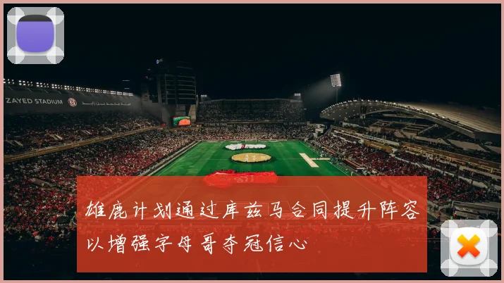 雄鹿计划通过库兹马合同提升阵容以增强字母哥夺冠信心