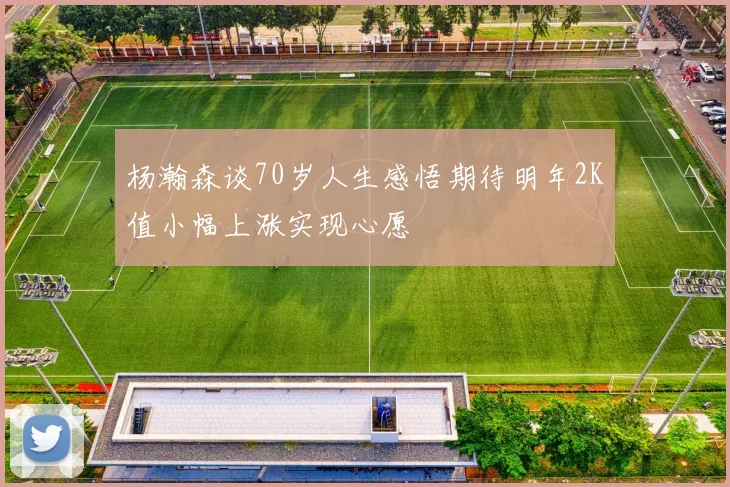杨瀚森谈70岁人生感悟期待明年2K值小幅上涨实现心愿