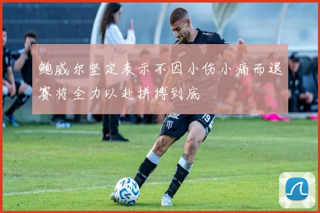 鲍威尔坚定表示不因小伤小痛而退赛将全力以赴拼搏到底