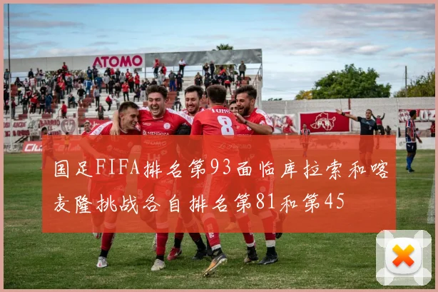 国足FIFA排名第93面临库拉索和喀麦隆挑战各自排名第81和第45