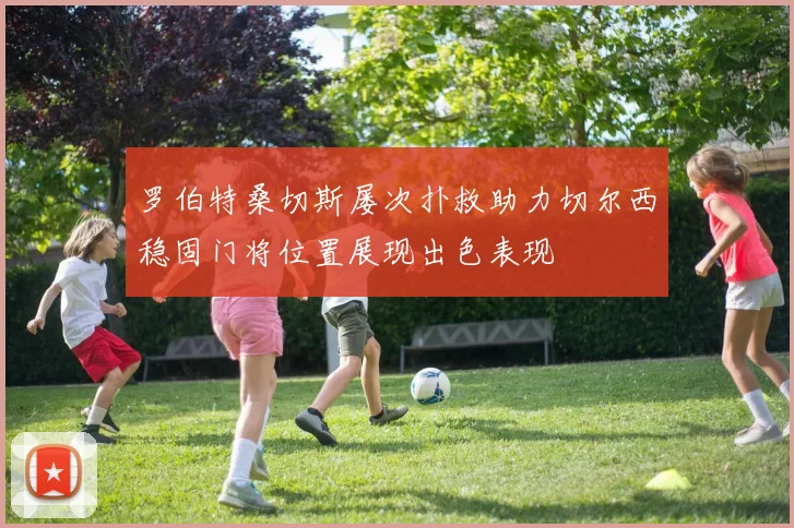罗伯特桑切斯屡次扑救助力切尔西稳固门将位置展现出色表现