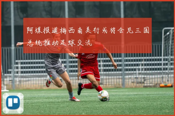 阿媒报道梅西南美行或将会见三国总统推动足球交流