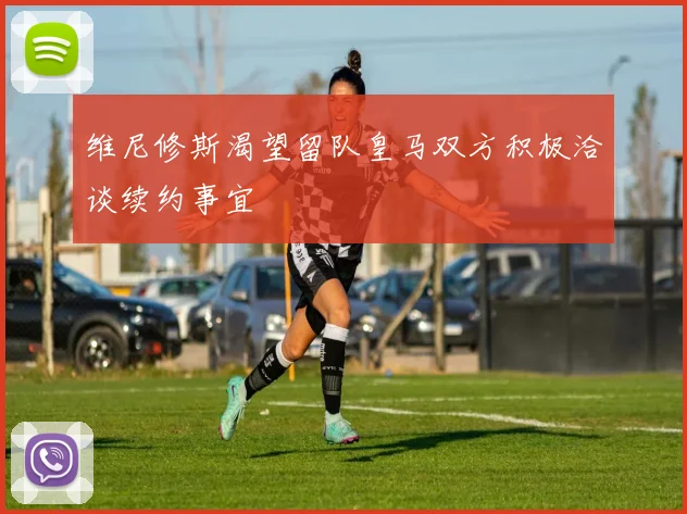 维尼修斯渴望留队皇马双方积极洽谈续约事宜